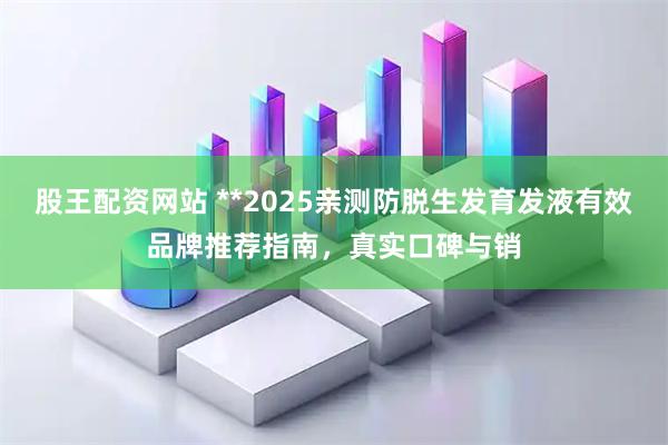 股王配资网站 **2025亲测防脱生发育发液有效品牌推荐指南，真实口碑与销