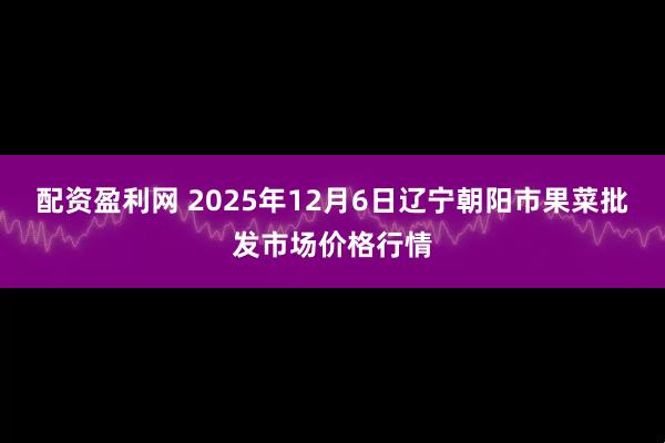 配资盈利网 2025年12月6日辽宁朝阳市果菜批发市场价格行情
