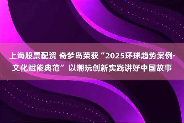 上海股票配资 奇梦岛荣获“2025环球趋势案例·文化赋能典范” 以潮玩创新实践讲好中国故事