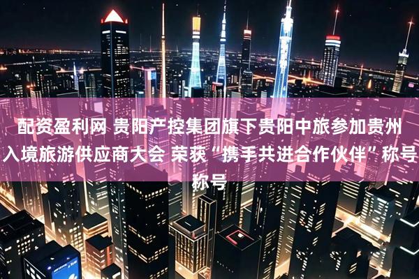 配资盈利网 贵阳产控集团旗下贵阳中旅参加贵州入境旅游供应商大会 荣获“携手共进合作伙伴”称号