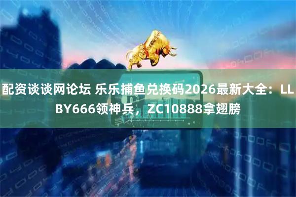 配资谈谈网论坛 乐乐捕鱼兑换码2026最新大全：LLBY666领神兵，ZC10888拿翅膀
