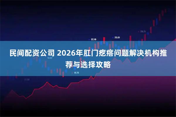 民间配资公司 2026年肛门疙瘩问题解决机构推荐与选择攻略