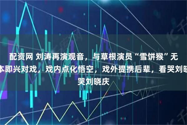 配资网 刘涛再演观音，与草根演员“雪饼猴”无剧本即兴对戏，戏内点化悟空，戏外提携后辈，看哭刘晓庆