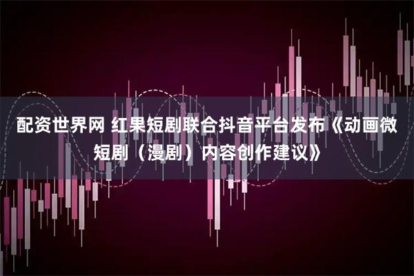 配资世界网 红果短剧联合抖音平台发布《动画微短剧（漫剧）内容创作建议》