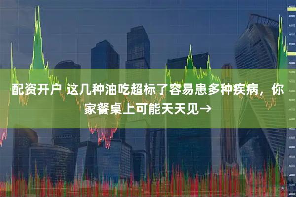配资开户 这几种油吃超标了容易患多种疾病，你家餐桌上可能天天见→