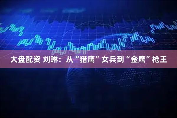 大盘配资 刘琳：从“猎鹰”女兵到“金鹰”枪王