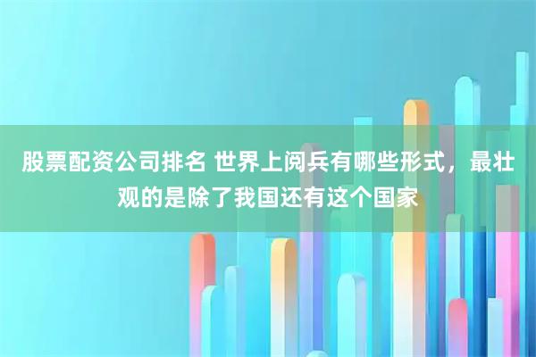 股票配资公司排名 世界上阅兵有哪些形式，最壮观的是除了我国还有这个国家