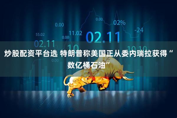 炒股配资平台选 特朗普称美国正从委内瑞拉获得“数亿桶石油”