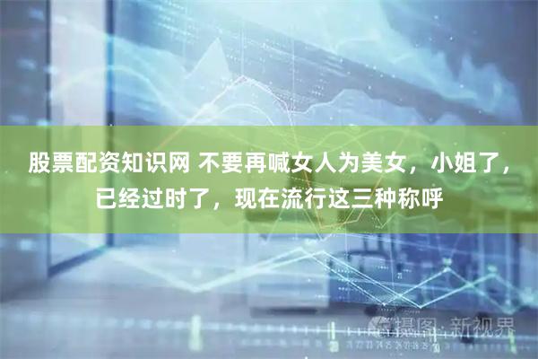 股票配资知识网 不要再喊女人为美女，小姐了，已经过时了，现在流行这三种称呼