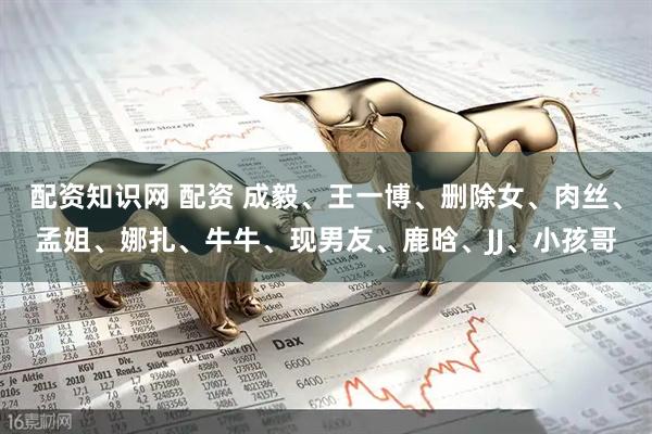 配资知识网 配资 成毅、王一博、删除女、肉丝、孟姐、娜扎、牛牛、现男友、鹿晗、JJ、小孩哥