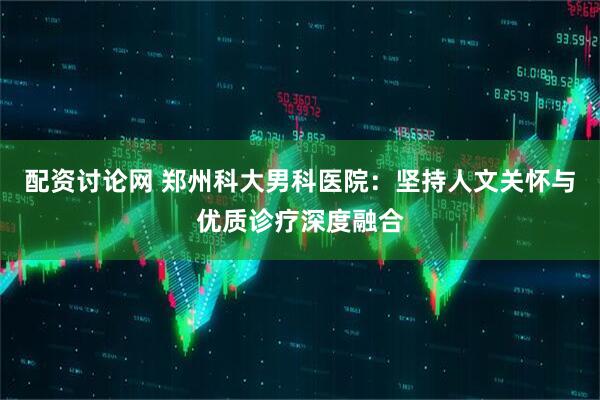 配资讨论网 郑州科大男科医院：坚持人文关怀与优质诊疗深度融合