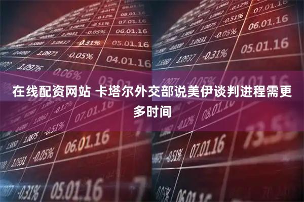 在线配资网站 卡塔尔外交部说美伊谈判进程需更多时间