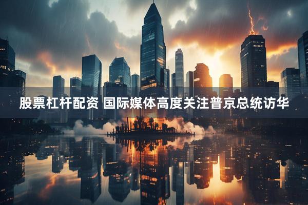 股票杠杆配资 国际媒体高度关注普京总统访华