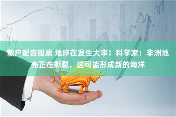 散户配资股票 地球在发生大事！科学家：非洲地壳正在撕裂，这可能形成新的海洋