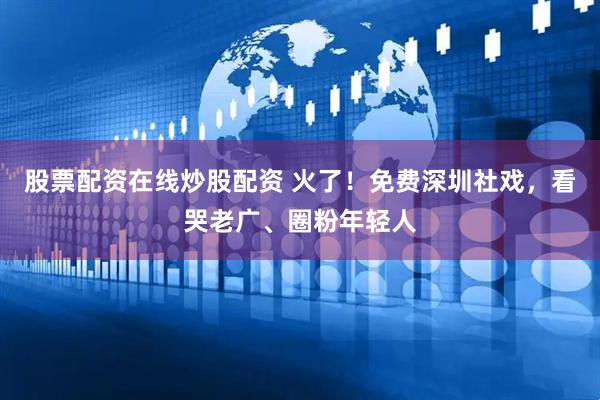 股票配资在线炒股配资 火了！免费深圳社戏，看哭老广、圈粉年轻人