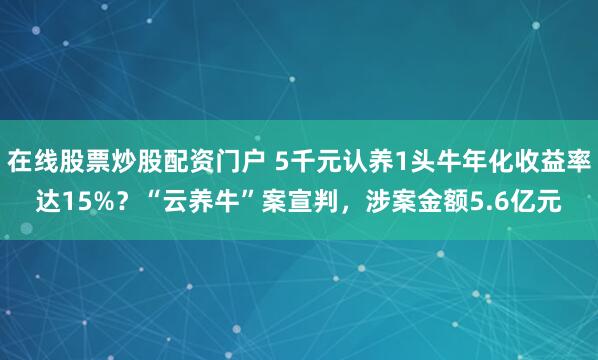 在线股票炒股配资门户 5千元认养1头牛年化收益率达15%？“云养牛”案宣判，涉案金额5.6亿元