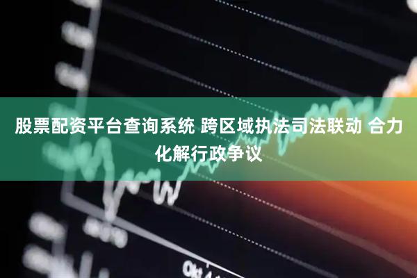 股票配资平台查询系统 跨区域执法司法联动 合力化解行政争议