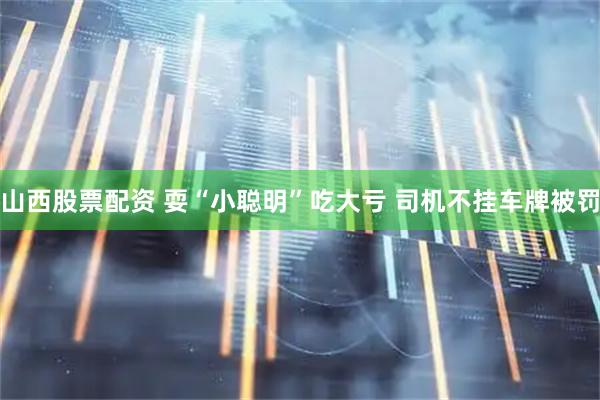 山西股票配资 耍“小聪明”吃大亏 司机不挂车牌被罚