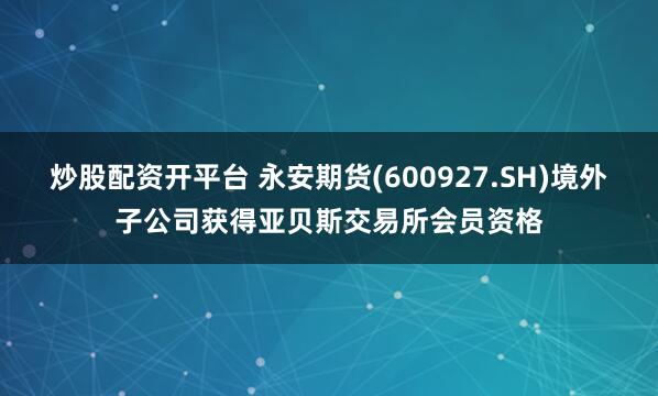炒股配资开平台 永安期货(600927.SH)境外子公司获得亚贝斯交易所会员资格