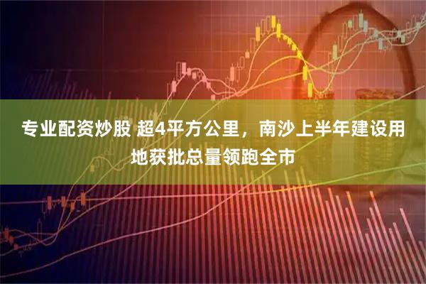 专业配资炒股 超4平方公里，南沙上半年建设用地获批总量领跑全市
