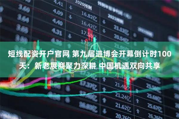 短线配资开户官网 第九届进博会开幕倒计时100天：新老展商聚力深耕 中国机遇双向共享
