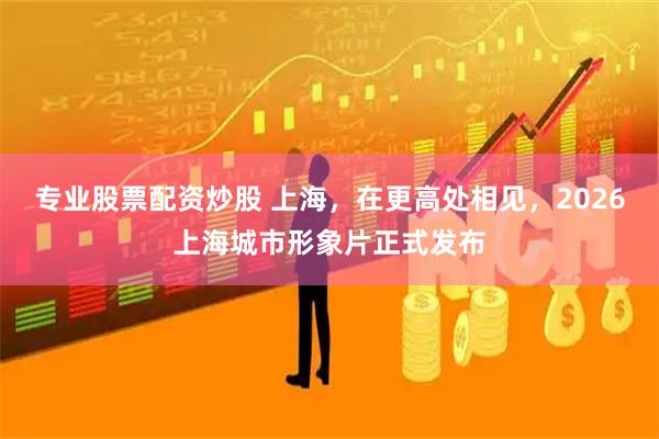 专业股票配资炒股 上海，在更高处相见，2026上海城市形象片正式发布