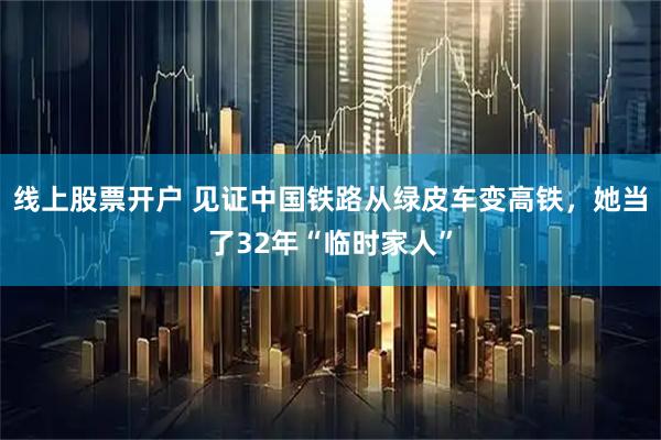 线上股票开户 见证中国铁路从绿皮车变高铁，她当了32年“临时家人”