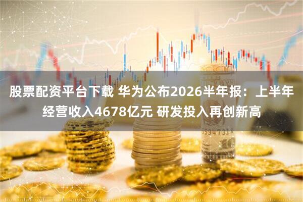 股票配资平台下载 华为公布2026半年报：上半年经营收入4678亿元 研发投入再创新高