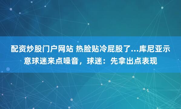 配资炒股门户网站 热脸贴冷屁股了...库尼亚示意球迷来点噪音，球迷：先拿出点表现
