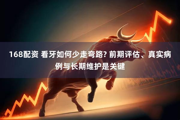 168配资 看牙如何少走弯路? 前期评估、真实病例与长期维护是关键